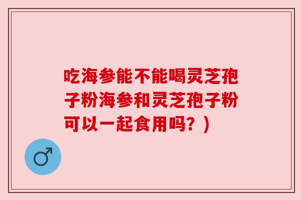 吃海参能不能喝灵芝孢子粉海参和灵芝孢子粉可以一起食用吗？)