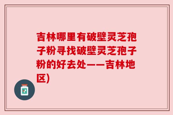 吉林哪里有破壁灵芝孢子粉寻找破壁灵芝孢子粉的好去处——吉林地区)