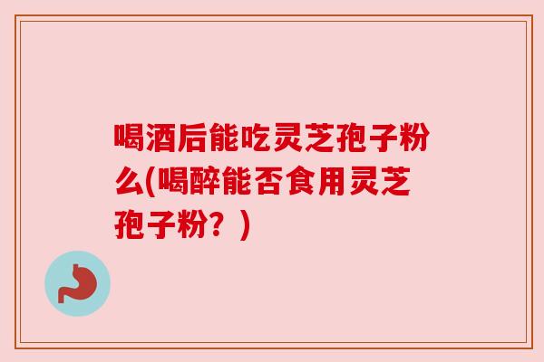 喝酒后能吃灵芝孢子粉么(喝醉能否食用灵芝孢子粉？)
