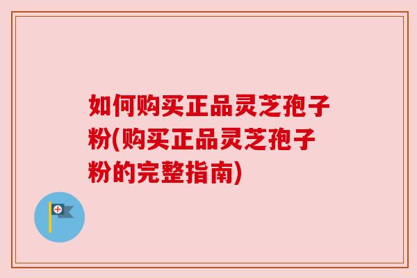 如何购买正品灵芝孢子粉(购买正品灵芝孢子粉的完整指南)