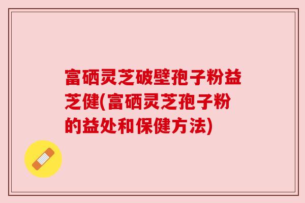 富硒灵芝破壁孢子粉益芝健(富硒灵芝孢子粉的益处和保健方法)