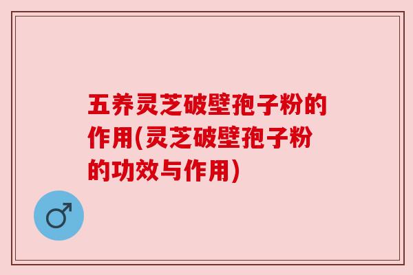 五养灵芝破壁孢子粉的作用(灵芝破壁孢子粉的功效与作用)