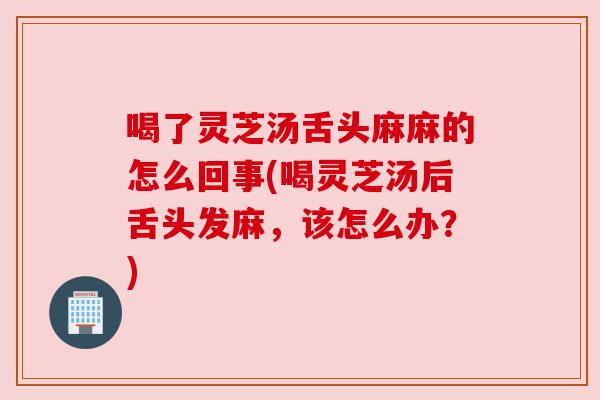 喝了灵芝汤舌头麻麻的怎么回事(喝灵芝汤后舌头发麻,该怎么办?)