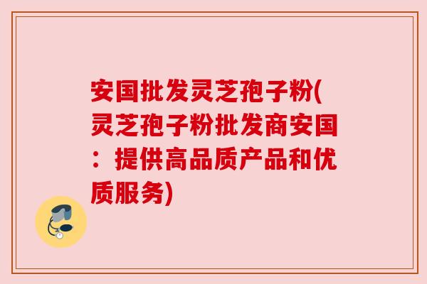 安国批发灵芝孢子粉(灵芝孢子粉批发商安国:提供高品质产品和优质服务)