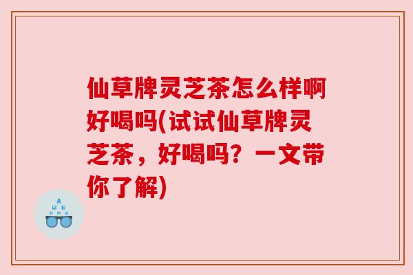仙草牌灵芝茶怎么样啊好喝吗(试试仙草牌灵芝茶,好喝吗?一文带你了解)