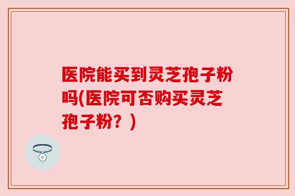 医院能买到灵芝孢子粉吗(医院可否购买灵芝孢子粉?)