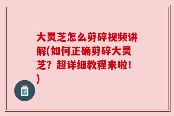 大灵芝怎么剪碎视频讲解(如何正确剪碎大灵芝？超详细教程来啦！)