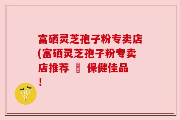 富硒灵芝孢子粉专卖店(富硒灵芝孢子粉专卖店推荐 – 保健佳品!