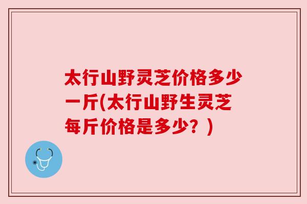 太行山野灵芝价格多少一斤(太行山野生灵芝每斤价格是多少？)