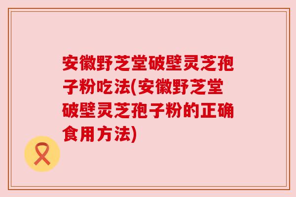安徽野芝堂破壁灵芝孢子粉吃法(安徽野芝堂破壁灵芝孢子粉的正确食用方法)