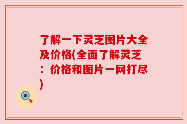 了解一下灵芝图片大全及价格(全面了解灵芝:价格和图片一网打尽)