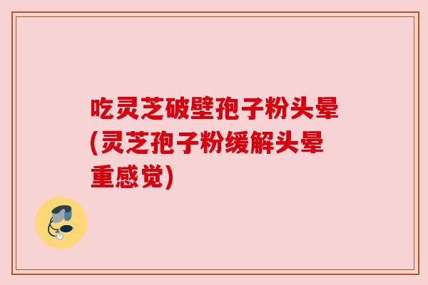 吃灵芝破壁孢子粉头晕(灵芝孢子粉缓解头晕重感觉)