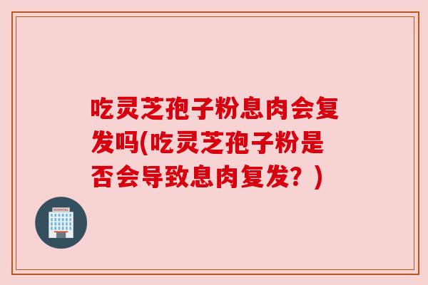 吃灵芝孢子粉息肉会复发吗(吃灵芝孢子粉是否会导致息肉复发?)