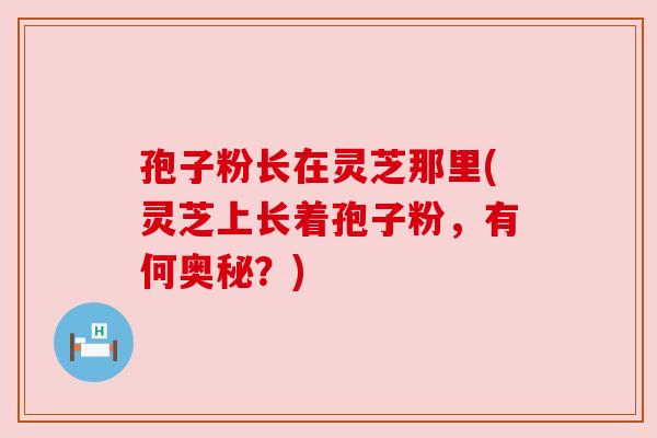 孢子粉长在灵芝那里(灵芝上长着孢子粉,有何奥秘?)