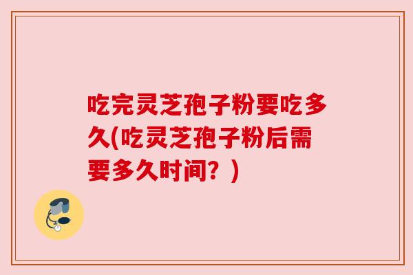 吃完灵芝孢子粉要吃多久(吃灵芝孢子粉后需要多久时间?)