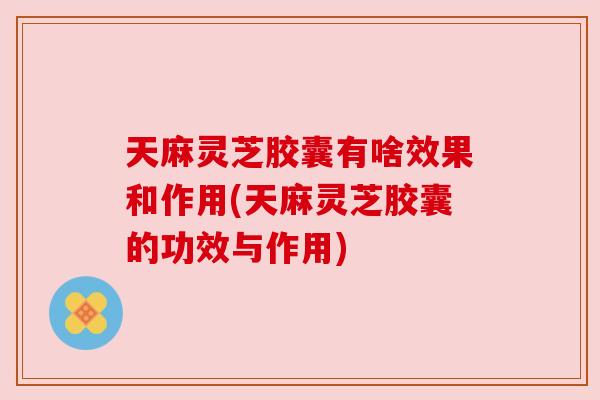 天麻灵芝胶囊有啥效果和作用(天麻灵芝胶囊的功效与作用)