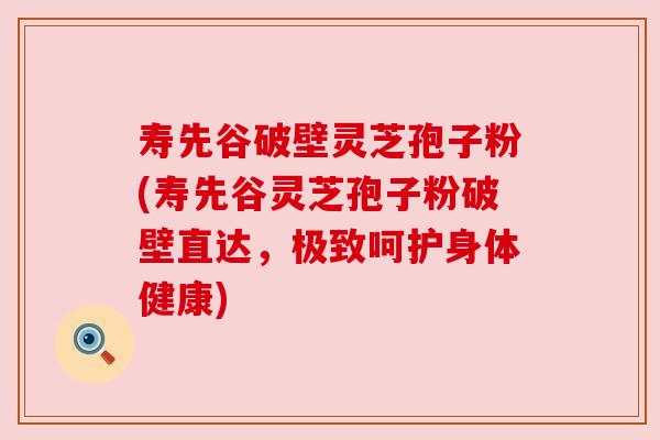 寿先谷破壁灵芝孢子粉(寿先谷灵芝孢子粉破壁直达,极致呵护身体健康)