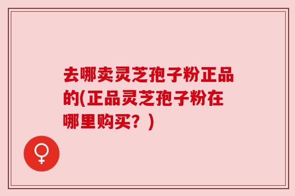 去哪卖灵芝孢子粉正品的(正品灵芝孢子粉在哪里购买?)