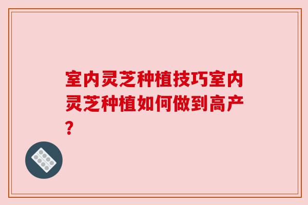 室内灵芝种植技巧室内灵芝种植如何做到高产？