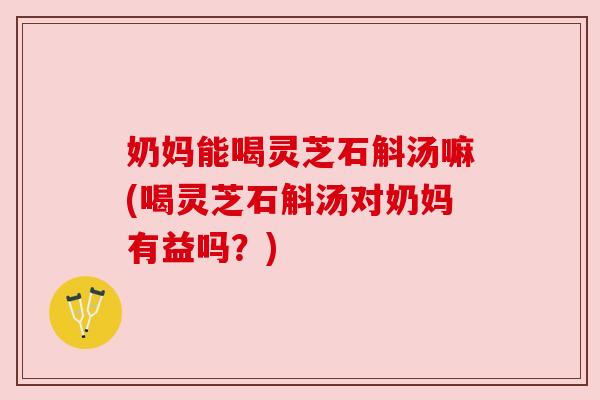 奶妈能喝灵芝石斛汤嘛(喝灵芝石斛汤对奶妈有益吗？)