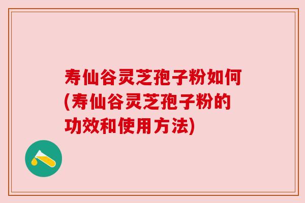 寿仙谷灵芝孢子粉如何(寿仙谷灵芝孢子粉的功效和使用方法)
