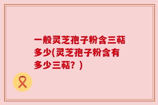 一般灵芝孢子粉含三萜多少(灵芝孢子粉含有多少三萜？)