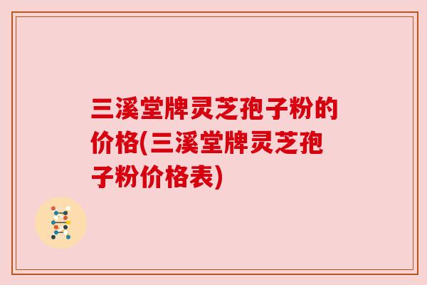 三溪堂牌灵芝孢子粉的价格(三溪堂牌灵芝孢子粉价格表)