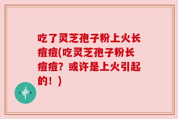 吃了灵芝孢子粉上火长痘痘(吃灵芝孢子粉长痘痘?或许是上火引起的!)