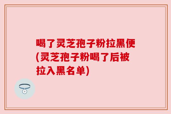 喝了灵芝孢子粉拉黑便(灵芝孢子粉喝了后被拉入黑名单)