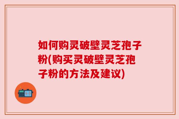 如何购灵破壁灵芝孢子粉(购买灵破壁灵芝孢子粉的方法及建议)