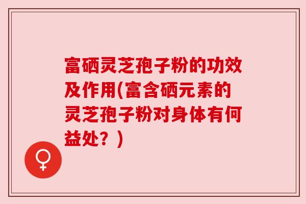 富硒灵芝孢子粉的功效及作用(富含硒元素的灵芝孢子粉对身体有何益处?)
