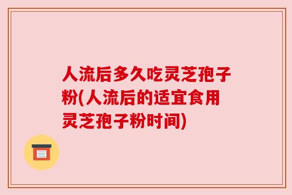 人流后多久吃灵芝孢子粉(人流后的适宜食用灵芝孢子粉时间)