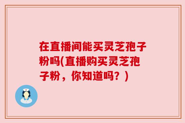 在直播间能买灵芝孢子粉吗(直播购买灵芝孢子粉,你知道吗?)