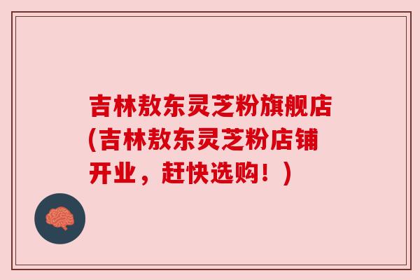 吉林敖东灵芝粉旗舰店(吉林敖东灵芝粉店铺开业,赶快选购!)