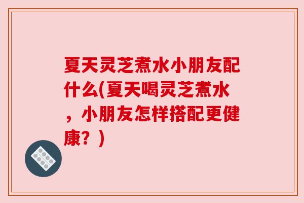 夏天灵芝煮水小朋友配什么(夏天喝灵芝煮水，小朋友怎样搭配更健康？)