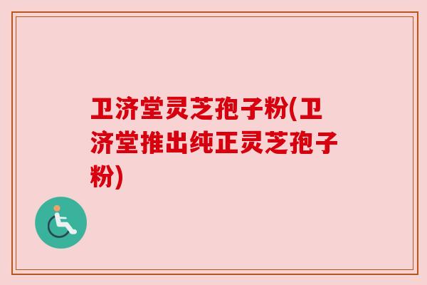 卫济堂灵芝孢子粉(卫济堂推出纯正灵芝孢子粉)
