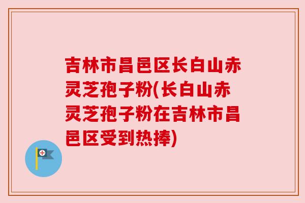 吉林市昌邑区长白山赤灵芝孢子粉(长白山赤灵芝孢子粉在吉林市昌邑区受到热捧)