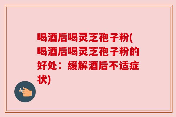 喝酒后喝灵芝孢子粉(喝酒后喝灵芝孢子粉的好处：缓解酒后不适症状)
