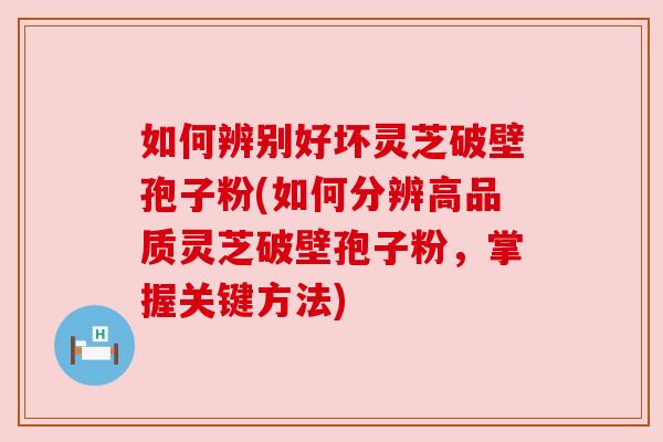 如何辨别好坏灵芝破壁孢子粉(如何分辨高品质灵芝破壁孢子粉,掌握关键方法)