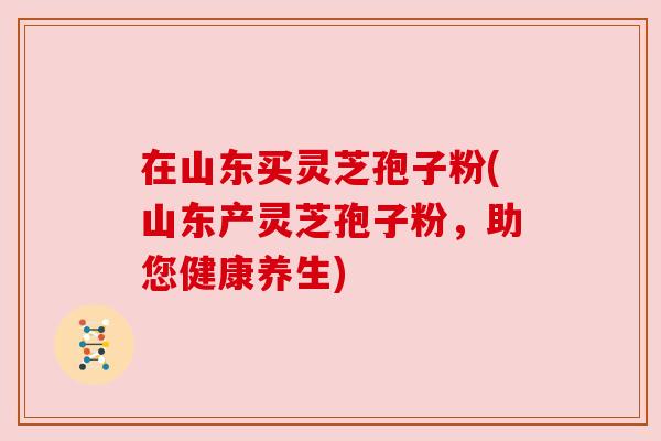 在山东买灵芝孢子粉(山东产灵芝孢子粉,助您健康养生)