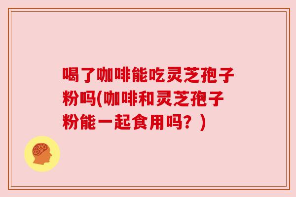 喝了咖啡能吃灵芝孢子粉吗(咖啡和灵芝孢子粉能一起食用吗?)