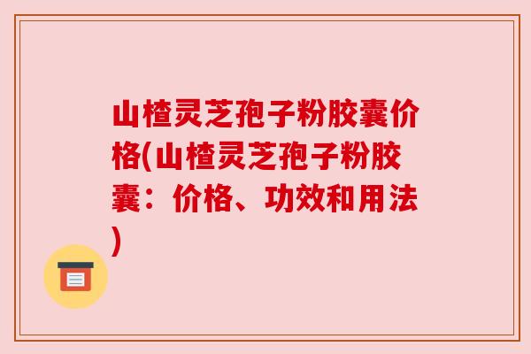 山楂灵芝孢子粉胶囊价格(山楂灵芝孢子粉胶囊:价格、功效和用法)