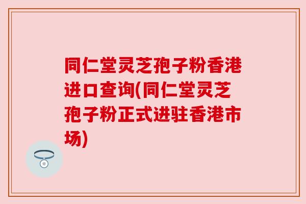 同仁堂灵芝孢子粉香港进口查询(同仁堂灵芝孢子粉正式进驻香港市场)