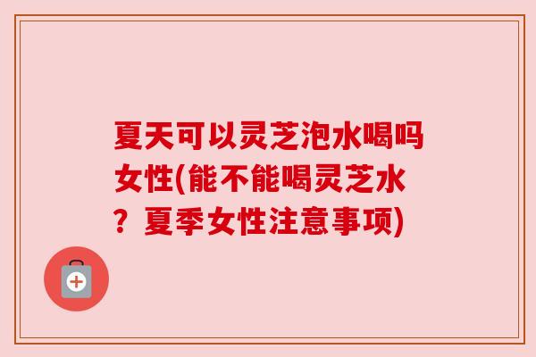 夏天可以灵芝泡水喝吗女性(能不能喝灵芝水？夏季女性注意事项)