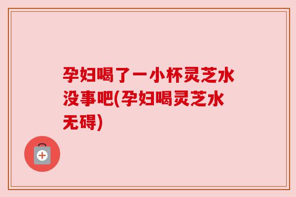 孕妇喝了一小杯灵芝水没事吧(孕妇喝灵芝水无碍)