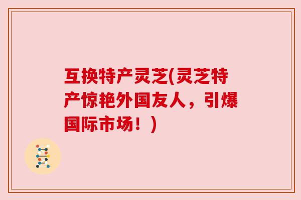 互换特产灵芝(灵芝特产惊艳外国友人，引爆国际市场！)
