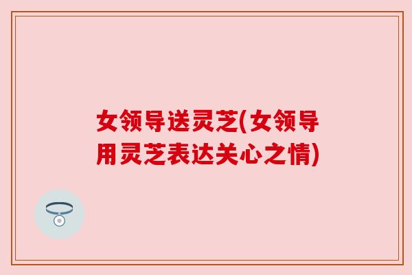 女领导送灵芝(女领导用灵芝表达关心之情)