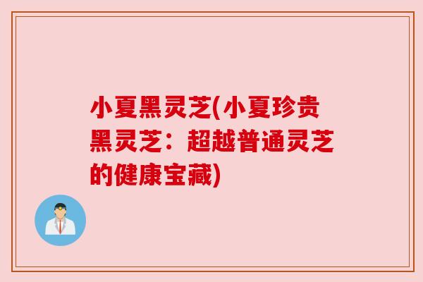 小夏黑灵芝(小夏珍贵黑灵芝：超越普通灵芝的健康宝藏)