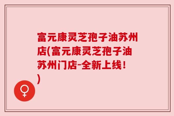 富元康灵芝孢子油苏州店(富元康灵芝孢子油苏州门店-全新上线！)