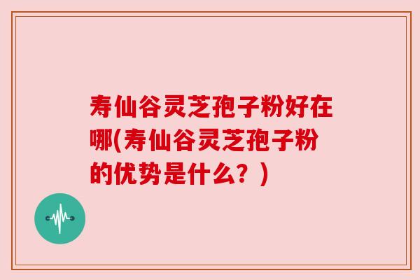 寿仙谷灵芝孢子粉好在哪(寿仙谷灵芝孢子粉的优势是什么?)